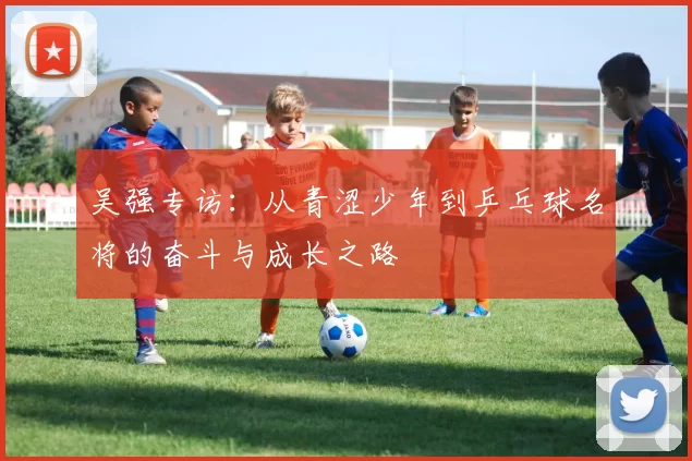 吴强专访：从青涩少年到乒乓球名将的奋斗与成长之路