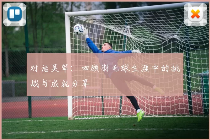 对话吴军：回顾羽毛球生涯中的挑战与成就分享