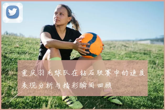 重庆羽毛球队在钻石联赛中的速度表现分析与精彩瞬间回顾